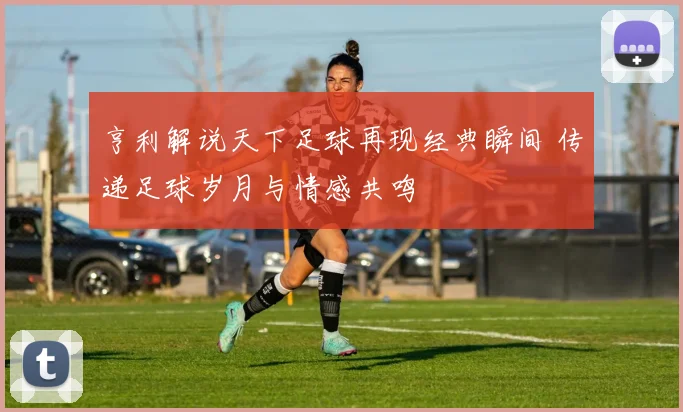 亨利解说天下足球再现经典瞬间 传递足球岁月与情感共鸣