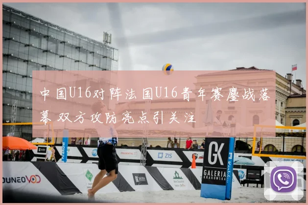 中国U16对阵法国U16青年赛鏖战落幕 双方攻防亮点引关注