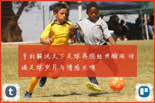 亨利解说天下足球再现经典瞬间 传递足球岁月与情感共鸣