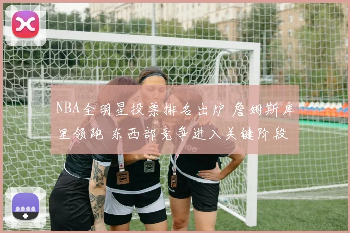 NBA全明星投票排名出炉 詹姆斯库里领跑 东西部竞争进入关键阶段