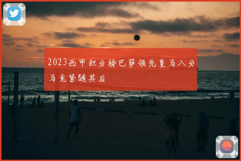 2023西甲积分榜巴萨领先皇马八分马竞紧随其后