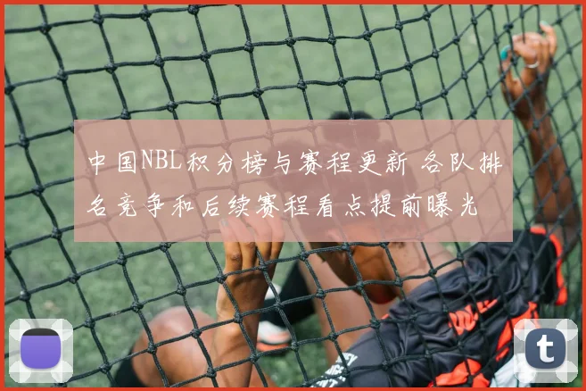 中国NBL积分榜与赛程更新 各队排名竞争和后续赛程看点提前曝光