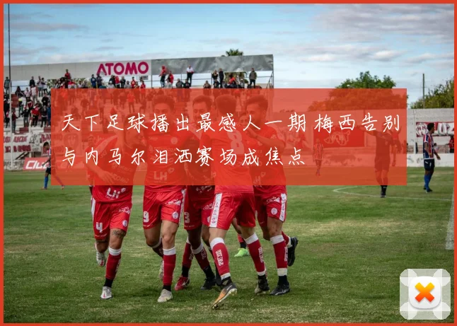 天下足球播出最感人一期 梅西告别与内马尔泪洒赛场成焦点