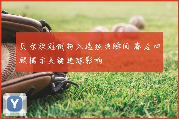 贝尔欧冠倒钩入选经典瞬间 赛后回顾揭示关键进球影响