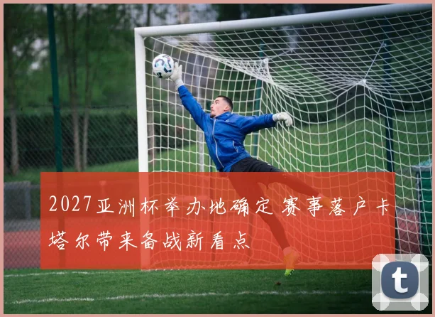 2027亚洲杯举办地确定 赛事落户卡塔尔带来备战新看点