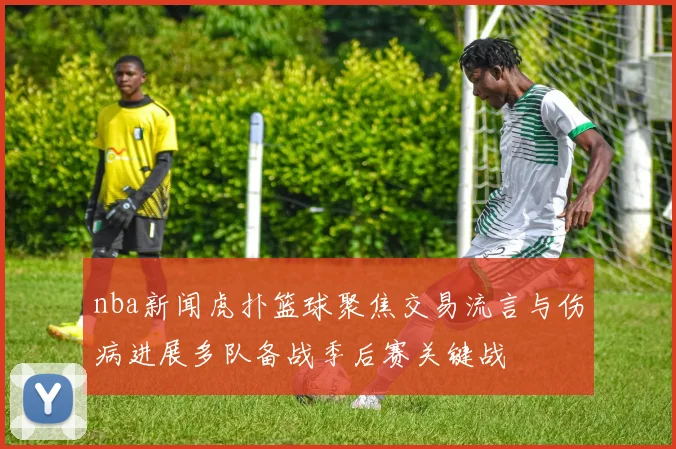 nba新闻虎扑篮球聚焦交易流言与伤病进展多队备战季后赛关键战