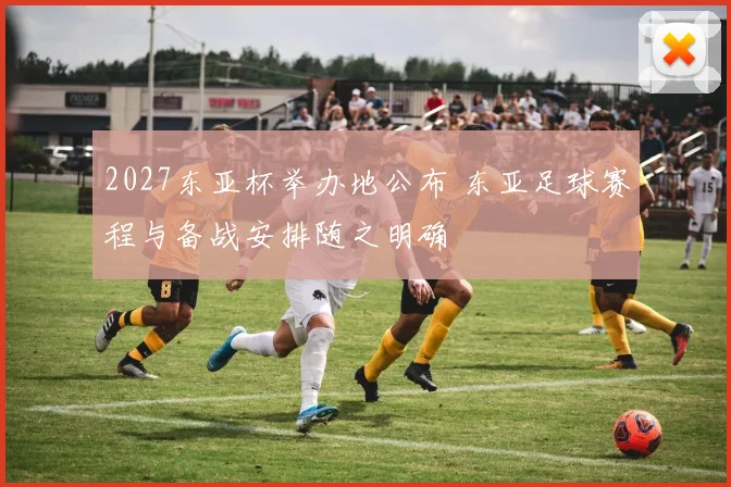 2027东亚杯举办地公布 东亚足球赛程与备战安排随之明确