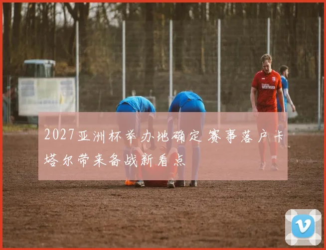 2027亚洲杯举办地确定 赛事落户卡塔尔带来备战新看点