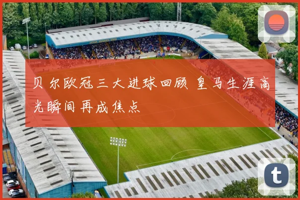 贝尔欧冠三大进球回顾 皇马生涯高光瞬间再成焦点