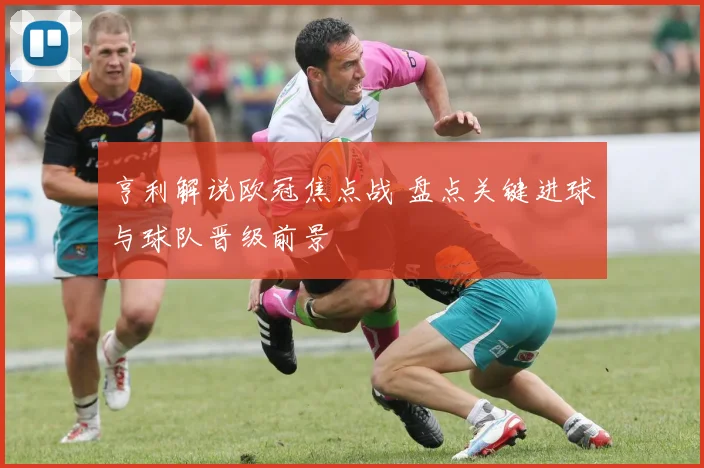 亨利解说欧冠焦点战 盘点关键进球与球队晋级前景