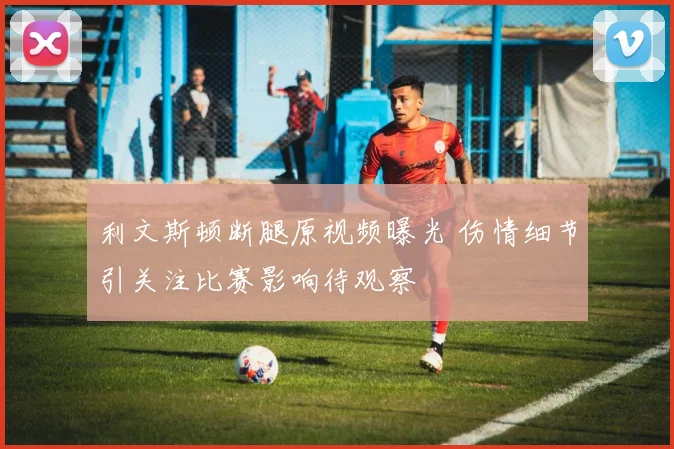 利文斯顿断腿原视频曝光 伤情细节引关注比赛影响待观察