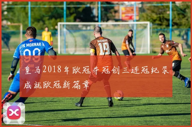 皇马2018年欧冠夺冠创三连冠纪录成就欧冠新篇章