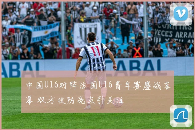 中国U16对阵法国U16青年赛鏖战落幕 双方攻防亮点引关注