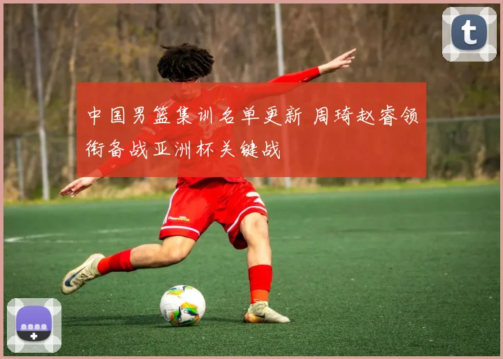 中国男篮集训名单更新 周琦赵睿领衔备战亚洲杯关键战