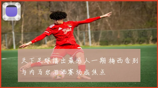 天下足球播出最感人一期 梅西告别与内马尔泪洒赛场成焦点