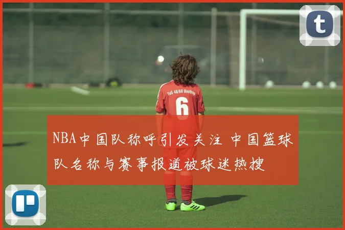 NBA中国队称呼引发关注 中国篮球队名称与赛事报道被球迷热搜