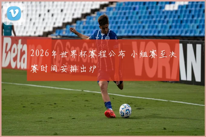 2026年世界杯赛程公布 小组赛至决赛时间安排出炉