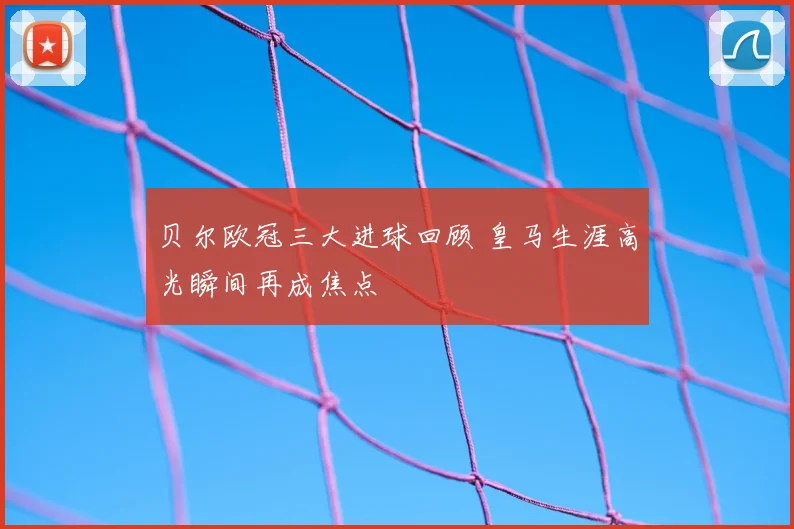 贝尔欧冠三大进球回顾 皇马生涯高光瞬间再成焦点