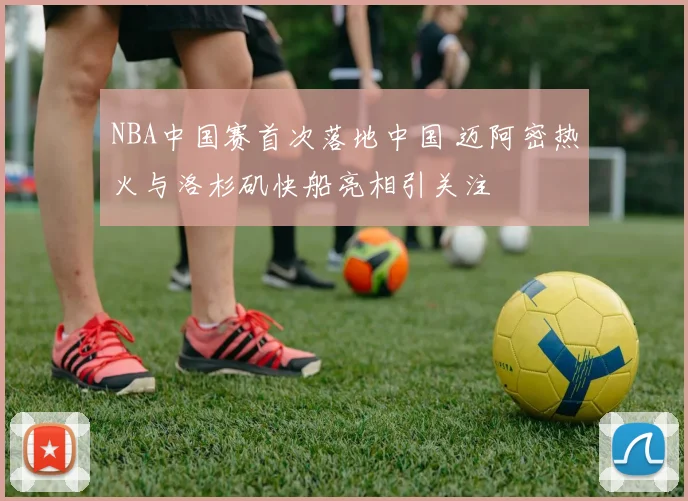 NBA中国赛首次落地中国 迈阿密热火与洛杉矶快船亮相引关注