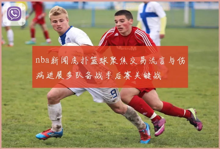 nba新闻虎扑篮球聚焦交易流言与伤病进展多队备战季后赛关键战