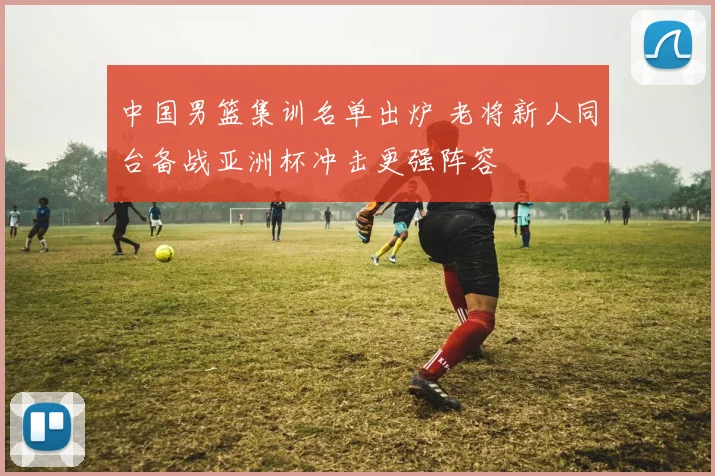 中国男篮集训名单出炉 老将新人同台备战亚洲杯冲击更强阵容