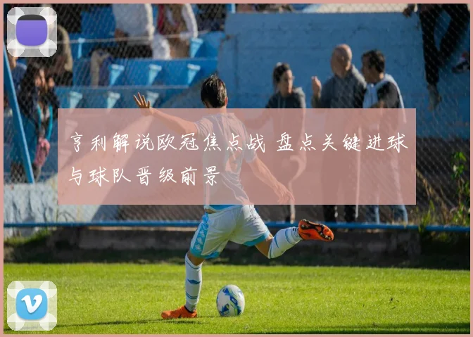 亨利解说欧冠焦点战 盘点关键进球与球队晋级前景