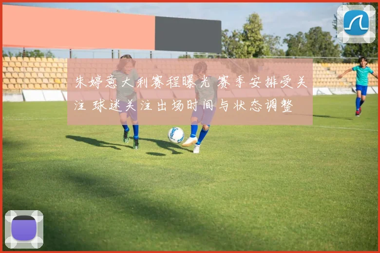 朱婷意大利赛程曝光 赛季安排受关注 球迷关注出场时间与状态调整