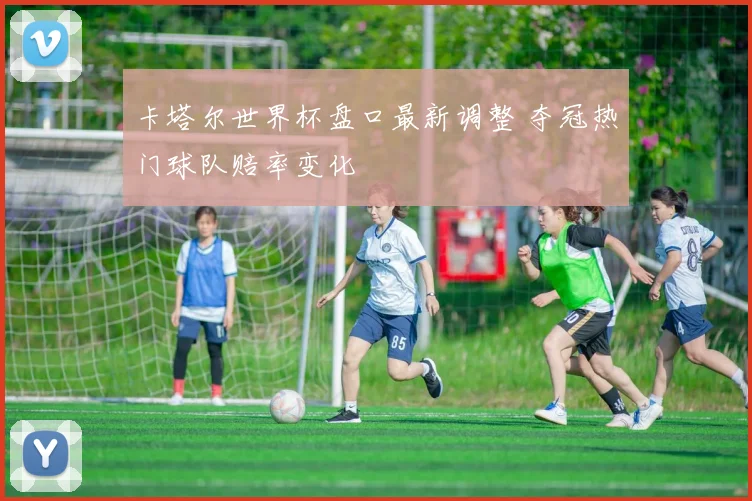 卡塔尔世界杯盘口最新调整 夺冠热门球队赔率变化