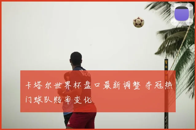 卡塔尔世界杯盘口最新调整 夺冠热门球队赔率变化