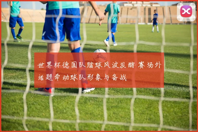 世界杯德国队赌球风波发酵 赛场外话题牵动球队形象与备战