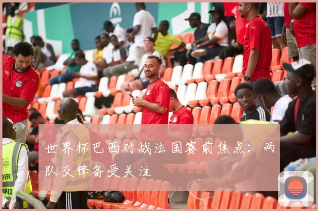 世界杯巴西对战法国赛前焦点:两队交锋备受关注