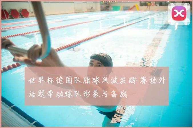 世界杯德国队赌球风波发酵 赛场外话题牵动球队形象与备战