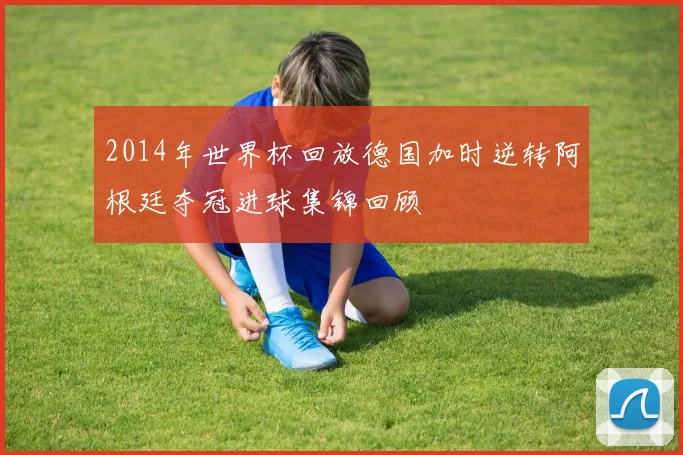 2014年世界杯回放德国加时逆转阿根廷夺冠进球集锦回顾