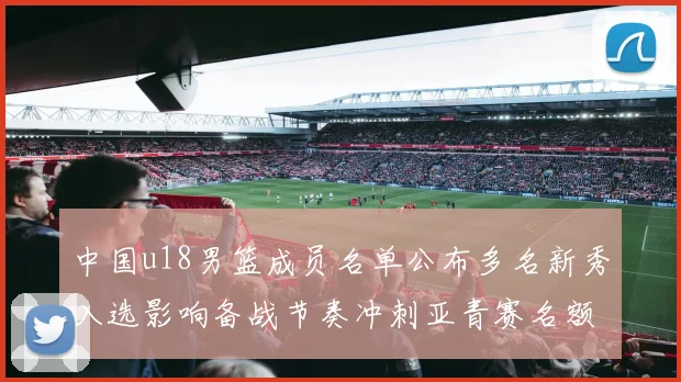 中国u18男篮成员名单公布多名新秀入选影响备战节奏冲刺亚青赛名额