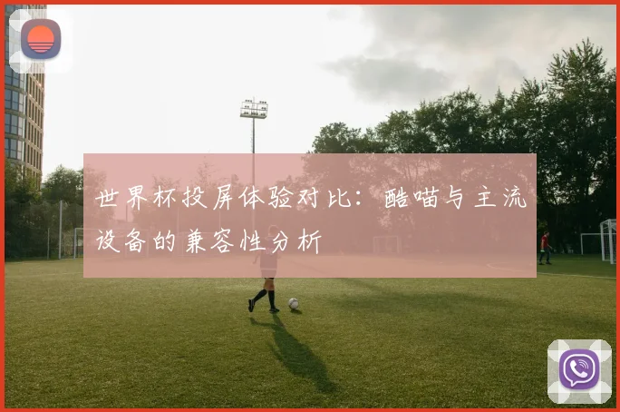 世界杯投屏体验对比：酷喵与主流设备的兼容性分析
