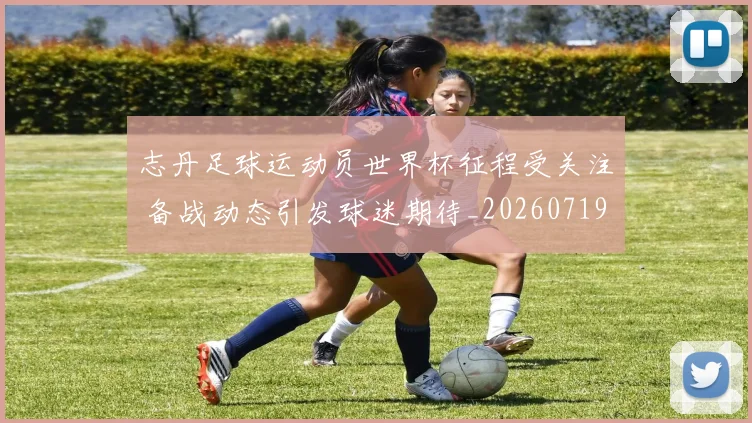 志丹足球运动员世界杯征程受关注 备战动态引发球迷期待_20260719081912