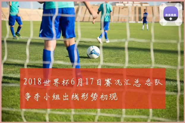 2018世界杯6月17日赛况汇总 各队争夺小组出线形势初现